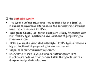  the Bethesda system
• This system defines squamous intraepithelial lesions (SILs) as
including all squamous alterations in the cervical transformation
zone that are induced by HPV…
• Low-grade SILs (LSILs) --these lesions are usually associated with
low-risk HPV types and have a low likelihood of progressing to
invasive cancers
• HSILs are usually associated with high-risk HPV types and have a
higher likelihood of progressing to invasive cancer.
• Tadpol cells are seen in invasive cancer
• Koilocytes are seen in young women suffering from HPV
infection,are cells with perinuclear haloin the cytoplasm.they
disapper as dysplasia advances.
 