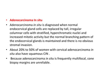 • Adenocarcinoma In situ
• Adenocarcinoma in situ is diagnosed when normal
endocervical gland cells are replaced by tall, irregular
columnar cells with stratified, hyperchromatic nuclei and
increased mitotic activity but the normal branching pattern of
the endocervical glands is maintained and there is no obvious
stromal invasion.
• About 20% to 50% of women with cervical adenocarcinoma in
situ also have squamous CIN .
• Because adenocarcinoma in situ is frequently multifocal, cone
biopsy margins are unreliable.
 