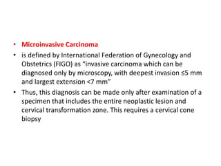 • Microinvasive Carcinoma
• is defined by International Federation of Gynecology and
Obstetrics (FIGO) as “invasive carcinoma which can be
diagnosed only by microscopy, with deepest invasion ≤5 mm
and largest extension <7 mm”
• Thus, this diagnosis can be made only after examination of a
specimen that includes the entire neoplastic lesion and
cervical transformation zone. This requires a cervical cone
biopsy
 