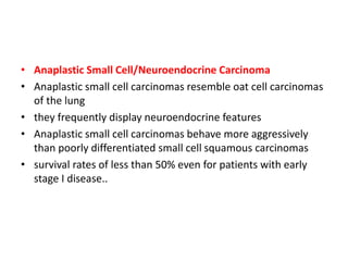 • Anaplastic Small Cell/Neuroendocrine Carcinoma
• Anaplastic small cell carcinomas resemble oat cell carcinomas
of the lung
• they frequently display neuroendocrine features
• Anaplastic small cell carcinomas behave more aggressively
than poorly differentiated small cell squamous carcinomas
• survival rates of less than 50% even for patients with early
stage I disease..
 