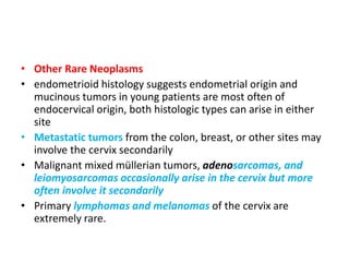 • Other Rare Neoplasms
• endometrioid histology suggests endometrial origin and
mucinous tumors in young patients are most often of
endocervical origin, both histologic types can arise in either
site
• Metastatic tumors from the colon, breast, or other sites may
involve the cervix secondarily
• Malignant mixed müllerian tumors, adenosarcomas, and
leiomyosarcomas occasionally arise in the cervix but more
often involve it secondarily
• Primary lymphomas and melanomas of the cervix are
extremely rare.
 
