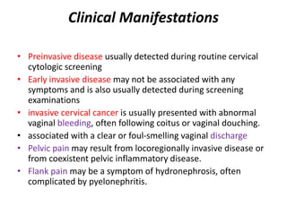 Clinical Manifestations
• Preinvasive disease usually detected during routine cervical
cytologic screening
• Early invasive disease may not be associated with any
symptoms and is also usually detected during screening
examinations
• invasive cervical cancer is usually presented with abnormal
vaginal bleeding, often following coitus or vaginal douching.
• associated with a clear or foul-smelling vaginal discharge
• Pelvic pain may result from locoregionally invasive disease or
from coexistent pelvic inflammatory disease.
• Flank pain may be a symptom of hydronephrosis, often
complicated by pyelonephritis.
 