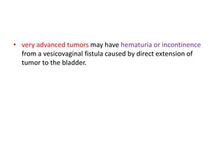 • very advanced tumors may have hematuria or incontinence
from a vesicovaginal fistula caused by direct extension of
tumor to the bladder.
 