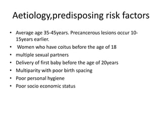 Aetiology,predisposing risk factors
• Average age 35-45years. Precancerous lesions occur 10-
15years earlier.
• Women who have coitus before the age of 18
• multiple sexual partners
• Delivery of first baby before the age of 20years
• Multiparity with poor birth spacing
• Poor personal hygiene
• Poor socio economic status
 