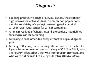 Diagnosis
• The long preinvasive stage of cervical cancer, the relatively
high prevalence of the disease in unscreened populations,
and the sensitivity of cytologic screening make cervical
carcinoma an ideal target for cancer screening.
• American College of Obstetrics and Gynecology --guidelines
for cervical cancer screening
 screening is recommended every 2 years to begin at age 21
years
 After age 30 years, the screening interval can be extended to
3 years for women who have no history of CIN 2 or CIN 3, who
are not HIV-infected or otherwise immunocompromised, and
who were not exposed to diethylstilbestrol (DES) in utero.
 