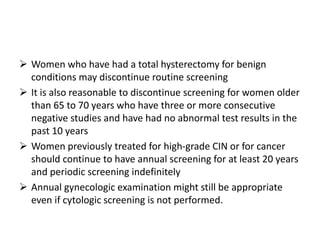  Women who have had a total hysterectomy for benign
conditions may discontinue routine screening
 It is also reasonable to discontinue screening for women older
than 65 to 70 years who have three or more consecutive
negative studies and have had no abnormal test results in the
past 10 years
 Women previously treated for high-grade CIN or for cancer
should continue to have annual screening for at least 20 years
and periodic screening indefinitely
 Annual gynecologic examination might still be appropriate
even if cytologic screening is not performed.
 