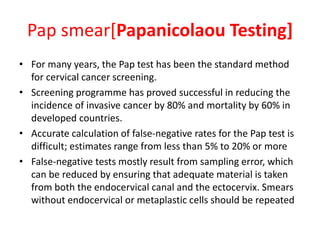Pap smear[Papanicolaou Testing]
• For many years, the Pap test has been the standard method
for cervical cancer screening.
• Screening programme has proved successful in reducing the
incidence of invasive cancer by 80% and mortality by 60% in
developed countries.
• Accurate calculation of false-negative rates for the Pap test is
difficult; estimates range from less than 5% to 20% or more
• False-negative tests mostly result from sampling error, which
can be reduced by ensuring that adequate material is taken
from both the endocervical canal and the ectocervix. Smears
without endocervical or metaplastic cells should be repeated
 
