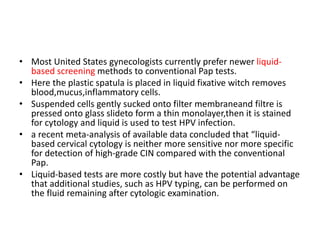 • Most United States gynecologists currently prefer newer liquid-
based screening methods to conventional Pap tests.
• Here the plastic spatula is placed in liquid fixative witch removes
blood,mucus,inflammatory cells.
• Suspended cells gently sucked onto filter membraneand filtre is
pressed onto glass slideto form a thin monolayer,then it is stained
for cytology and liquid is used to test HPV infection.
• a recent meta-analysis of available data concluded that “liquid-
based cervical cytology is neither more sensitive nor more specific
for detection of high-grade CIN compared with the conventional
Pap.
• Liquid-based tests are more costly but have the potential advantage
that additional studies, such as HPV typing, can be performed on
the fluid remaining after cytologic examination.
 