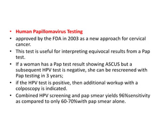 • Human Papillomavirus Testing
• approved by the FDA in 2003 as a new approach for cervical
cancer.
• This test is useful for interpreting equivocal results from a Pap
test.
• If a woman has a Pap test result showing ASCUS but a
subsequent HPV test is negative, she can be rescreened with
Pap testing in 3 years;
• if the HPV test is positive, then additional workup with a
colposcopy is indicated.
• Combined HPV screening and pap smear yields 96%sensitivity
as compared to only 60-70%with pap smear alone.
 