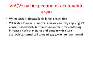 VIA(Visual inspection of acetowhite
area)
• Where no facilities available for pap screening
• VIA is able to select abnormal area on cervix by applying 5%
of acetic acid which dehydrates abnormal area containing
increased nuclear material and protein which turn
acetowhite.normal cell containing glycogen remain normal.
 