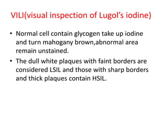 VILI(visual inspection of Lugol’s iodine)
• Normal cell contain glycogen take up iodine
and turn mahogany brown,abnormal area
remain unstained.
• The dull white plaques with faint borders are
considered LSIL and those with sharp borders
and thick plaques contain HSIL.
 
