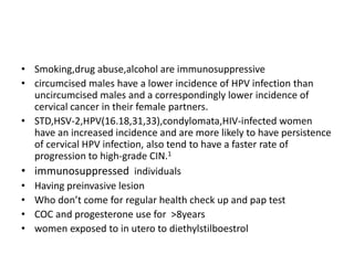 • Smoking,drug abuse,alcohol are immunosuppressive
• circumcised males have a lower incidence of HPV infection than
uncircumcised males and a correspondingly lower incidence of
cervical cancer in their female partners.
• STD,HSV-2,HPV(16.18,31,33),condylomata,HIV-infected women
have an increased incidence and are more likely to have persistence
of cervical HPV infection, also tend to have a faster rate of
progression to high-grade CIN.1
• immunosuppressed individuals
• Having preinvasive lesion
• Who don’t come for regular health check up and pap test
• COC and progesterone use for >8years
• women exposed to in utero to diethylstilboestrol
 