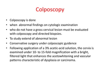 Colposcopy
• Colposcopy is done
• when abnormal findings on cytologic examination
• who do not have a gross cervical lesion must be evaluated
with colposcopy and directed biopsies.
• To study extend of abnormal lesion
• Conservative surgery under colposcopic guidence
• Following application of a 3% acetic-acid solution, the cervix is
examined under 10- to 15-fold magnification with a bright,
filtered light that enhances the acetowhitening and vascular
patterns characteristic of dysplasia or carcinoma.
 