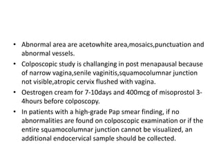 • Abnormal area are acetowhite area,mosaics,punctuation and
abnormal vessels.
• Colposcopic study is challanging in post menapausal because
of narrow vagina,senile vaginitis,squamocolumnar junction
not visible,atropic cervix flushed with vagina.
• Oestrogen cream for 7-10days and 400mcg of misoprostol 3-
4hours before colposcopy.
• In patients with a high-grade Pap smear finding, if no
abnormalities are found on colposcopic examination or if the
entire squamocolumnar junction cannot be visualized, an
additional endocervical sample should be collected.
 