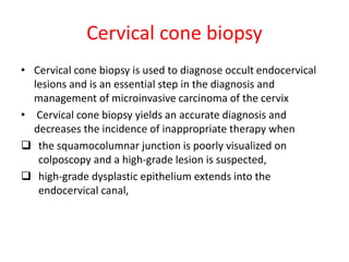 Cervical cone biopsy
• Cervical cone biopsy is used to diagnose occult endocervical
lesions and is an essential step in the diagnosis and
management of microinvasive carcinoma of the cervix
• Cervical cone biopsy yields an accurate diagnosis and
decreases the incidence of inappropriate therapy when
 the squamocolumnar junction is poorly visualized on
colposcopy and a high-grade lesion is suspected,
 high-grade dysplastic epithelium extends into the
endocervical canal,
 