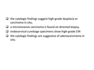  the cytologic findings suggest high-grade dysplasia or
carcinoma in situ,
 a microinvasive carcinoma is found on directed biopsy,
 endocervical curettage specimens show high-grade CIN
 the cytologic findings are suggestive of adenocarcinoma in
situ.
 