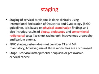 staging
• Staging of cervical carcinoma is done clinically using
International Federation of Obstetrics and Gynecology (FIGO)
guidelines. It is based on physical examination findings and
also includes results of biopsy, endoscopy and conventional
radiological tests like chest radiograph, intravenous urography
and barium enema.
• FIGO staging system does not consider CT and MRI
mandatory; however, use of these modalities are encouraged
• Stage 0-cervical intraepithelial neoplasia or preinvasive
cervical cancer
 