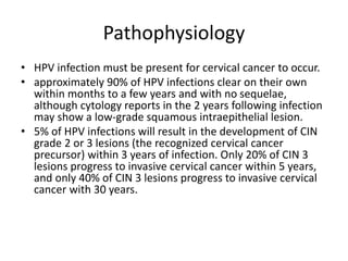 Pathophysiology
• HPV infection must be present for cervical cancer to occur.
• approximately 90% of HPV infections clear on their own
within months to a few years and with no sequelae,
although cytology reports in the 2 years following infection
may show a low-grade squamous intraepithelial lesion.
• 5% of HPV infections will result in the development of CIN
grade 2 or 3 lesions (the recognized cervical cancer
precursor) within 3 years of infection. Only 20% of CIN 3
lesions progress to invasive cervical cancer within 5 years,
and only 40% of CIN 3 lesions progress to invasive cervical
cancer with 30 years.
 