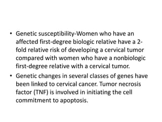 • Genetic susceptibility-Women who have an
affected first-degree biologic relative have a 2-
fold relative risk of developing a cervical tumor
compared with women who have a nonbiologic
first-degree relative with a cervical tumor.
• Genetic changes in several classes of genes have
been linked to cervical cancer. Tumor necrosis
factor (TNF) is involved in initiating the cell
commitment to apoptosis.
 