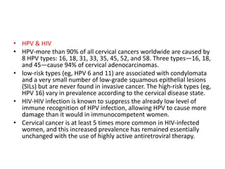• HPV & HIV
• HPV-more than 90% of all cervical cancers worldwide are caused by
8 HPV types: 16, 18, 31, 33, 35, 45, 52, and 58. Three types—16, 18,
and 45—cause 94% of cervical adenocarcinomas.
• low-risk types (eg, HPV 6 and 11) are associated with condylomata
and a very small number of low-grade squamous epithelial lesions
(SILs) but are never found in invasive cancer. The high-risk types (eg,
HPV 16) vary in prevalence according to the cervical disease state.
• HIV-HIV infection is known to suppress the already low level of
immune recognition of HPV infection, allowing HPV to cause more
damage than it would in immunocompetent women.
• Cervical cancer is at least 5 times more common in HIV-infected
women, and this increased prevalence has remained essentially
unchanged with the use of highly active antiretroviral therapy.
 