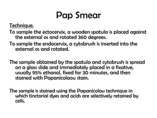 Pap Smear
Technique.
To sample the ectocervix, a wooden spatula is placed against
the external os and rotated 360 degrees.
To sample the endocervix, a cytobrush is inserted into the
external os and rotated.
The sample obtained by the spatula and cytobrush is spread
on a glass slide and immediately placed in a fixative,
usually 95% ethanol, fixed for 30 minutes, and then
stained with Papanicolaou stain.
The sample is stained using the Papanicolau technique in
which tinctorial dyes and acids are selectively retained by
cells.

 