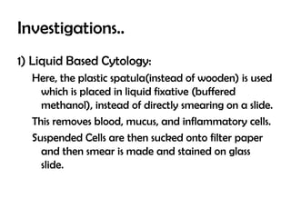 Investigations..
1) Liquid Based Cytology:
Here, the plastic spatula(instead of wooden) is used
which is placed in liquid fixative (buffered
methanol), instead of directly smearing on a slide.
This removes blood, mucus, and inflammatory cells.
Suspended Cells are then sucked onto filter paper
and then smear is made and stained on glass
slide.

 