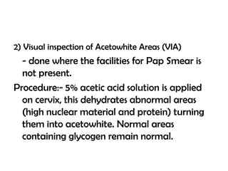 2) Visual inspection of Acetowhite Areas (VIA)

- done where the facilities for Pap Smear is
not present.
Procedure:- 5% acetic acid solution is applied
on cervix, this dehydrates abnormal areas
(high nuclear material and protein) turning
them into acetowhite. Normal areas
containing glycogen remain normal.

 