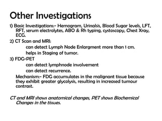 Other Investigations
1) Basic Investigations:- Hemogram, Urinalsis, Blood Sugar levels, LFT,
RFT, serum electrolytes, ABO & Rh typing, cystoscopy, Chest Xray,
ECG.
2) CT Scan and MRI:
can detect Lymph Node Enlargment more than 1 cm.
helps in Staging of tumor.
3) FDG-PET
can detect lymphnode involvement
can detect recurrence.
Mechanism:- FDG accumulates in the malignant tissue because
they exhibit greater glycolysis, resulting in increased tumour
contrast.

CT and MRI shows anatomical changes, PET shows Biochemical
Changes in the tissues.

 
