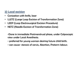 2) Local excision
•
•
•
•

Conization with knife, laser
LLETZ (Large Loop Excision of Transformation Zone)
LEEP (Loop Electrosurgical Excision Procedure)
NETZ (Needle Excision of Transformation Zone)
-Done in immediate Postmenstrual phase, under Colposcopic
view under Local Anesthesia.
- preferred for young woman desiring future child birth.
- can cause- stenosis of cervix, Abortion, Preterm labour.

 