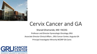 Cervix Cancer and GA
Sharad Ghamande, MD FACOG
Professor and Director Gynecologic Oncology, GRU
Associate Director Clinical Affairs , GRU Cancer Center, Augusta GA
Principal Investigator Minority NCORP GA Cares
 