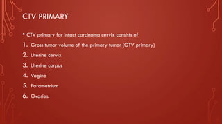CTV PRIMARY
• CTV primary for intact carcinoma cervix consists of
1. Gross tumor volume of the primary tumor (GTV primary)
2. Uterine cervix
3. Uterine corpus
4. Vagina
5. Parametrium
6. Ovaries.
 