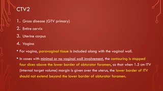CTV2
1. Gross disease (GTV primary)
2. Entire cervix
3. Uterine corpus
4. Vagina
• For vagina, paravaginal tissue is included along with the vaginal wall.
• In cases with minimal or no vaginal wall involvement, the contouring is stopped
four slices above the lower border of obturator foramen, so that when 1.5 cm ITV
(internal target volume) margin is given over the uterus, the lower border of ITV
should not extend beyond the lower border of obturator foramen.
 
