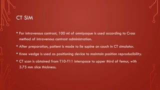 CT SIM
• For intravenous contrast, 100 ml of omnipaque is used according to Cross
method of intravenous contrast administration.
• After preparation, patient is made to lie supine on couch in CT simulator.
• Knee wedge is used as positioning device to maintain position reproducibility.
• CT scan is obtained from T10-T11 interspace to upper third of femur, with
3.75 mm slice thickness.
 