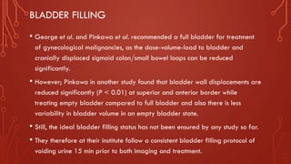 BLADDER FILLING
• George et al. and Pinkawa et al. recommended a full bladder for treatment
of gynecological malignancies, as the dose-volume-load to bladder and
cranially displaced sigmoid colon/small bowel loops can be reduced
significantly.
• However; Pinkawa in another study found that bladder wall displacements are
reduced significantly (P < 0.01) at superior and anterior border while
treating empty bladder compared to full bladder and also there is less
variability in bladder volume in an empty bladder state.
• Still, the ideal bladder filling status has not been ensured by any study so far.
• They therefore at their institute follow a consistent bladder filling protocol of
voiding urine 15 min prior to both imaging and treatment.
 