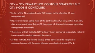 GTV – GTV PRIMARY NOT CONTOUR SEPARATELY BUT
GTV NODE IS CONTOURED
• Fusion of the T2-weighted axial MR images to the planning CT was
recommended.
• However in Indian setup, most of the centres utilize CT only, rather than MRI,
due to cost constraints. But on CT, the extent of disease into uterus cannot be
distinguished accurately.
• Therefore, at their institute, GTV primary is not contoured separately, rather it
is contoured in continuation with the uterus.
• At their institute, the uterine corpus, entire cervix and the vagina are
contoured along with the gross disease as a single structure, CTV 2.
 