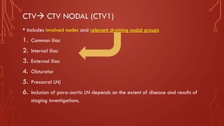CTV→ CTV NODAL (CTV1)
• Includes involved nodes and relevant draining nodal groups
1. Common iliac
2. Internal iliac
3. External iliac
4. Obturator
5. Presacral LN)
6. Inclusion of para-aortic LN depends on the extent of disease and results of
staging investigations.
 