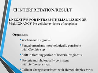  INTERPRETATION/RESULT
1.NEGATIVE FOR INTRAEPITHELIAL LESION OR
MALIGNANCY-No cellular evidence of neoplasia
Organisms
•Trichomonas vaginalis
•Fungal organisms morphologically consistent
with Candida spp
•Shift in flora suggestive of bacterial vaginosis
•Bacteria morphologically consistent
with Actinomyces spp
•Cellular changes consistent with Herpes simplex virus
 