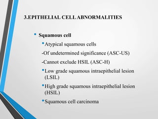 3.EPITHELIAL CELLABNORMALITIES
• Squamous cell
•Atypical squamous cells
-Of undetermined significance (ASC-US)
-Cannot exclude HSIL (ASC-H)
•Low grade squamous intraepithelial lesion
(LSIL)
•High grade squamous intraepithelial lesion
(HSIL)
•Squamous cell carcinoma
 