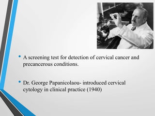 • A screening test for detection of cervical cancer and
precancerous conditions.
• Dr. George Papanicolaou- introduced cervical
cytology in clinical practice (1940)
 