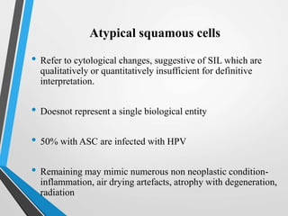 Atypical squamous cells
• Refer to cytological changes, suggestive of SIL which are
qualitatively or quantitatively insufficient for definitive
interpretation.
• Doesnot represent a single biological entity
• 50% with ASC are infected with HPV
• Remaining may mimic numerous non neoplastic condition-
inflammation, air drying artefacts, atrophy with degeneration,
radiation
 