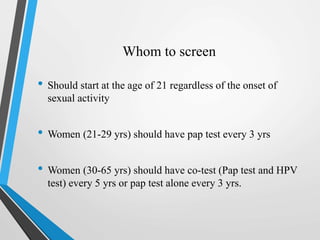 Whom to screen
• Should start at the age of 21 regardless of the onset of
sexual activity
• Women (21-29 yrs) should have pap test every 3 yrs
• Women (30-65 yrs) should have co-test (Pap test and HPV
test) every 5 yrs or pap test alone every 3 yrs.
 