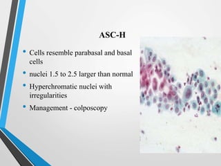 ASC-H
• Cells resemble parabasal and basal
cells
• nuclei 1.5 to 2.5 larger than normal
• Hyperchromatic nuclei with
irregularities
• Management - colposcopy
 