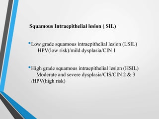 Squamous Intraepithelial lesion ( SIL)
•Low grade squamous intraepithelial lesion (LSIL)
HPV(low risk)/mild dysplasia/CIN 1
•High grade squamous intraepithelial lesion (HSIL)
Moderate and severe dysplasia/CIS/CIN 2 & 3
/HPV(high risk)
 