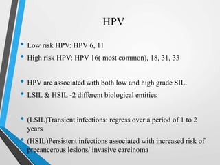 HPV
• Low risk HPV: HPV 6, 11
• High risk HPV: HPV 16( most common), 18, 31, 33
• HPV are associated with both low and high grade SIL.
• LSIL & HSIL -2 different biological entities
• (LSIL)Transient infections: regress over a period of 1 to 2
years
• (HSIL)Persistent infections associated with increased risk of
precancerous lesions/ invasive carcinoma
 
