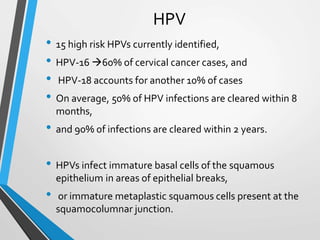 HPV
• 15 high risk HPVs currently identified,
• HPV-16 60% of cervical cancer cases, and
• HPV-18 accounts for another 10% of cases
• On average, 50% of HPV infections are cleared within 8
months,
• and 90% of infections are cleared within 2 years.
• HPVs infect immature basal cells of the squamous
epithelium in areas of epithelial breaks,
• or immature metaplastic squamous cells present at the
squamocolumnar junction.
 