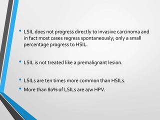 • LSIL does not progress directly to invasive carcinoma and
in fact most cases regress spontaneously; only a small
percentage progress to HSIL.
• LSIL is not treated like a premalignant lesion.
• LSILs are ten times more common than HSILs.
• More than 80% of LSILs are a/w HPV.
 
