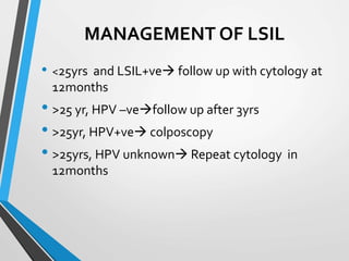 MANAGEMENT OF LSIL
• <25yrs and LSIL+ve follow up with cytology at
12months
• >25 yr, HPV –vefollow up after 3yrs
• >25yr, HPV+ve colposcopy
• >25yrs, HPV unknown Repeat cytology in
12months
 