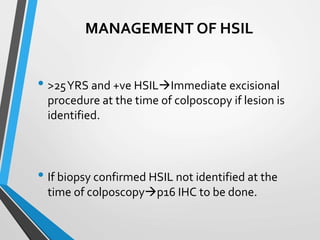 MANAGEMENT OF HSIL
• >25YRS and +ve HSILImmediate excisional
procedure at the time of colposcopy if lesion is
identified.
• If biopsy confirmed HSIL not identified at the
time of colposcopyp16 IHC to be done.
 