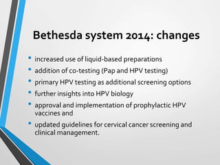 Bethesda system 2014: changes
• increased use of liquid-based preparations
• addition of co-testing (Pap and HPV testing)
• primary HPV testing as additional screening options
• further insights into HPV biology
• approval and implementation of prophylactic HPV
vaccines and
• updated guidelines for cervical cancer screening and
clinical management.
 