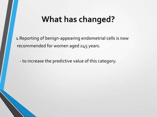 What has changed?
1.Reporting of benign-appearing endometrial cells is now
recommended for women aged ≥45 years.
- to increase the predictive value of this category.
 